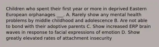 Children who spent their first year or more in deprived Eastern European orphanages ___. A. Rarely show any mental health problems by middle childhood and adolescence B. Are not able to bond with their adoptive parents C. Show increased ERP brain waves in response to facial expressions of emotion D. Show greatly elevated rates of attachment insecurity