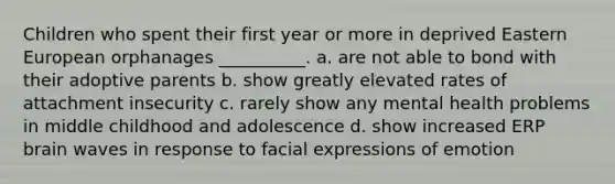 Children who spent their first year or more in deprived Eastern European orphanages __________. a. are not able to bond with their adoptive parents b. show greatly elevated rates of attachment insecurity c. rarely show any mental health problems in middle childhood and adolescence d. show increased ERP brain waves in response to facial expressions of emotion