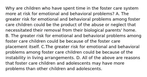 Why are children who have spent time in the foster care system more at risk for emotional and behavioral problems? A. The greater risk for emotional and behavioral problems among foster care children could be the product of the abuse or neglect that necessitated their removal from their biological parents' home. B. The greater risk for emotional and behavioral problems among foster care children could be because of the foster care placement itself. C.The greater risk for emotional and behavioral problems among foster care children could be because of the instability in living arrangements. D. All of the above are reasons that foster care children and adolescents may have more problems than other children and adolescents.