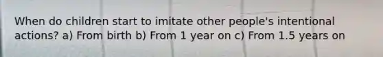 When do children start to imitate other people's intentional actions? a) From birth b) From 1 year on c) From 1.5 years on