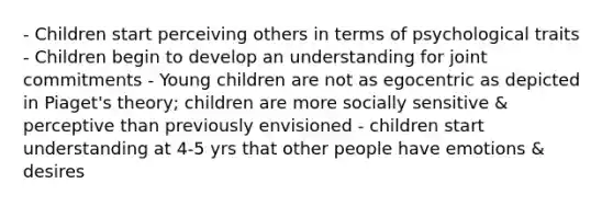 - Children start perceiving others in terms of psychological traits - Children begin to develop an understanding for joint commitments - Young children are not as egocentric as depicted in Piaget's theory; children are more socially sensitive & perceptive than previously envisioned - children start understanding at 4-5 yrs that other people have emotions & desires