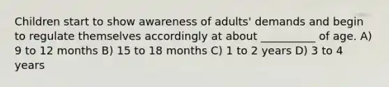 Children start to show awareness of adults' demands and begin to regulate themselves accordingly at about __________ of age. A) 9 to 12 months B) 15 to 18 months C) 1 to 2 years D) 3 to 4 years