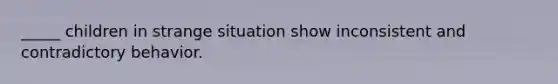 _____ children in strange situation show inconsistent and contradictory behavior.