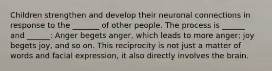 Children strengthen and develop their neuronal connections in response to the _______ of other people. The process is ______ and ______: Anger begets anger, which leads to more anger; joy begets joy, and so on. This reciprocity is not just a matter of words and facial expression, it also directly involves the brain.