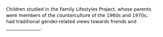 Children studied in the Family Lifestyles Project, whose parents were members of the counterculture of the 1960s and 1970s, had traditional gender-related views towards friends and _______________.