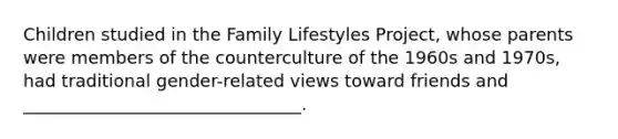 Children studied in the Family Lifestyles Project, whose parents were members of the counterculture of the 1960s and 1970s, had traditional gender-related views toward friends and ________________________________.