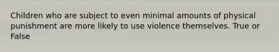 Children who are subject to even minimal amounts of physical punishment are more likely to use violence themselves. True or False