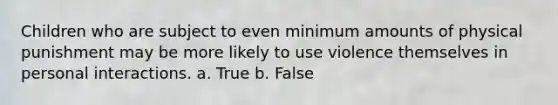 Children who are subject to even minimum amounts of physical punishment may be more likely to use violence themselves in personal interactions. a. True b. False