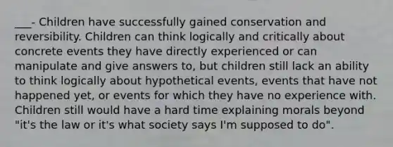 ___- Children have successfully gained conservation and reversibility. Children can think logically and critically about concrete events they have directly experienced or can manipulate and give answers to, but children still lack an ability to think logically about hypothetical events, events that have not happened yet, or events for which they have no experience with. Children still would have a hard time explaining morals beyond "it's the law or it's what society says I'm supposed to do".