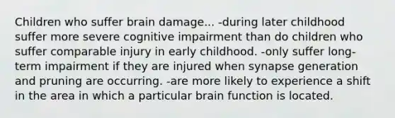 Children who suffer brain damage... -during later childhood suffer more severe cognitive impairment than do children who suffer comparable injury in early childhood. -only suffer long-term impairment if they are injured when synapse generation and pruning are occurring. -are more likely to experience a shift in the area in which a particular brain function is located.