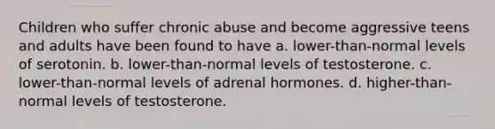 Children who suffer chronic abuse and become aggressive teens and adults have been found to have a. lower-than-normal levels of serotonin. b. lower-than-normal levels of testosterone. c. lower-than-normal levels of adrenal hormones. d. higher-than-normal levels of testosterone.