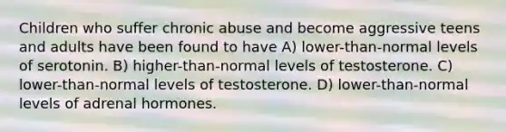 Children who suffer chronic abuse and become aggressive teens and adults have been found to have A) lower-than-normal levels of serotonin. B) higher-than-normal levels of testosterone. C) lower-than-normal levels of testosterone. D) lower-than-normal levels of adrenal hormones.