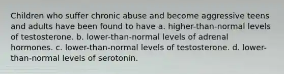 Children who suffer chronic abuse and become aggressive teens and adults have been found to have a. higher-than-normal levels of testosterone. b. lower-than-normal levels of adrenal hormones. c. lower-than-normal levels of testosterone. d. lower-than-normal levels of serotonin.