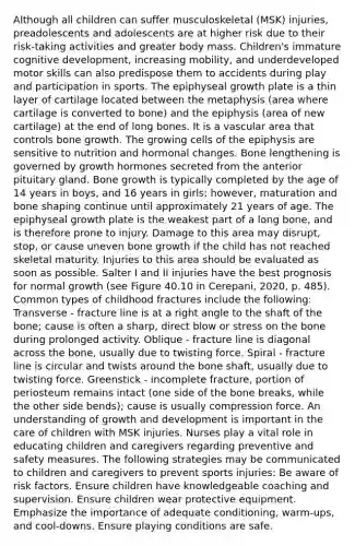 Although all children can suffer musculoskeletal (MSK) injuries, preadolescents and adolescents are at higher risk due to their risk-taking activities and greater body mass. Children's immature cognitive development, increasing mobility, and underdeveloped motor skills can also predispose them to accidents during play and participation in sports. The epiphyseal growth plate is a thin layer of cartilage located between the metaphysis (area where cartilage is converted to bone) and the epiphysis (area of new cartilage) at the end of long bones. It is a vascular area that controls bone growth. The growing cells of the epiphysis are sensitive to nutrition and hormonal changes. Bone lengthening is governed by growth hormones secreted from the anterior pituitary gland. Bone growth is typically completed by the age of 14 years in boys, and 16 years in girls; however, maturation and bone shaping continue until approximately 21 years of age. The epiphyseal growth plate is the weakest part of a long bone, and is therefore prone to injury. Damage to this area may disrupt, stop, or cause uneven bone growth if the child has not reached skeletal maturity. Injuries to this area should be evaluated as soon as possible. Salter I and II injuries have the best prognosis for normal growth (see Figure 40.10 in Cerepani, 2020, p. 485). Common types of childhood fractures include the following: Transverse - fracture line is at a right angle to the shaft of the bone; cause is often a sharp, direct blow or stress on the bone during prolonged activity. Oblique - fracture line is diagonal across the bone, usually due to twisting force. Spiral - fracture line is circular and twists around the bone shaft, usually due to twisting force. Greenstick - incomplete fracture, portion of periosteum remains intact (one side of the bone breaks, while the other side bends); cause is usually compression force. An understanding of growth and development is important in the care of children with MSK injuries. Nurses play a vital role in educating children and caregivers regarding preventive and safety measures. The following strategies may be communicated to children and caregivers to prevent sports injuries: Be aware of risk factors. Ensure children have knowledgeable coaching and supervision. Ensure children wear protective equipment. Emphasize the importance of adequate conditioning, warm-ups, and cool-downs. Ensure playing conditions are safe.