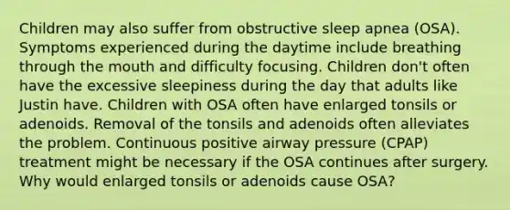 Children may also suffer from obstructive sleep apnea (OSA). Symptoms experienced during the daytime include breathing through the mouth and difficulty focusing. Children don't often have the excessive sleepiness during the day that adults like Justin have. Children with OSA often have enlarged tonsils or adenoids. Removal of the tonsils and adenoids often alleviates the problem. Continuous positive airway pressure (CPAP) treatment might be necessary if the OSA continues after surgery. Why would enlarged tonsils or adenoids cause OSA?