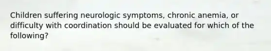 Children suffering neurologic symptoms, chronic anemia, or difficulty with coordination should be evaluated for which of the following?