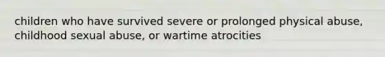 children who have survived severe or prolonged physical abuse, childhood sexual abuse, or wartime atrocities