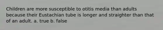 Children are more susceptible to otitis media than adults because their Eustachian tube is longer and straighter than that of an adult. a. true b. false