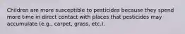 Children are more susceptible to pesticides because they spend more time in direct contact with places that pesticides may accumulate (e.g., carpet, grass, etc.).