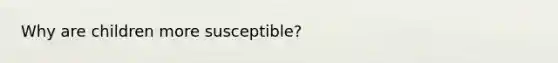 Why are children more susceptible?