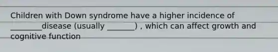 Children with Down syndrome have a higher incidence of ________disease (usually _______) , which can affect growth and cognitive function