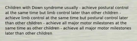 Children with Down syndrome usually - achieve postural control at the same time but limb control later than other children - achieve limb control at the same time but postural control later than other children - achieve all major motor milestones at the same time as other children - achieve all major motor milestones later than other children