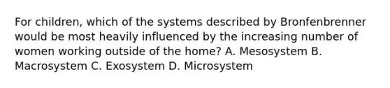 For children, which of the systems described by Bronfenbrenner would be most heavily influenced by the increasing number of women working outside of the home? A. Mesosystem B. Macrosystem C. Exosystem D. Microsystem