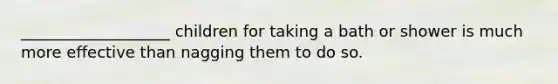 ___________________ children for taking a bath or shower is much more effective than nagging them to do so.