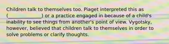 Children talk to themselves too. Piaget interpreted this as (______________) or a practice engaged in because of a child's inability to see things from another's point of view. Vygotsky, however, believed that children talk to themselves in order to solve problems or clarify thoughts.