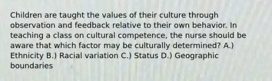 Children are taught the values of their culture through observation and feedback relative to their own behavior. In teaching a class on cultural competence, the nurse should be aware that which factor may be culturally determined? A.) Ethnicity B.) Racial variation C.) Status D.) Geographic boundaries