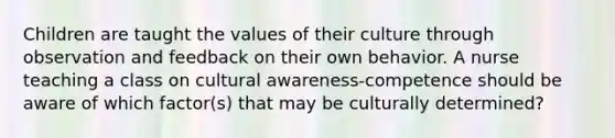 Children are taught the values of their culture through observation and feedback on their own behavior. A nurse teaching a class on cultural awareness-competence should be aware of which factor(s) that may be culturally determined?