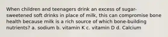 When children and teenagers drink an excess of sugar-sweetened soft drinks in place of milk, this can compromise bone health because milk is a rich source of which bone-building nutrients? a. sodium b. vitamin K c. vitamin D d. Calcium