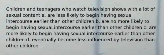 Children and teenagers who watch television shows with a lot of sexual content a. are less likely to begin having sexual intercourse earlier than other children b. are no more likely to begin having sexual intercourse earlier than other children c. are more likely to begin having sexual intercourse earlier than other children d. eventually become less influenced by television than other children