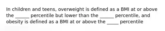 In children and teens, overweight is defined as a BMI at or above the ______ percentile but lower than the ______ percentile, and obesity is defined as a BMI at or above the _____ percentile