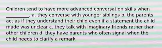 Children tend to have more advanced conversation skills when __________. a. they converse with younger siblings b. the parents act as if they understand their child even if a statement the child made was unclear c. they talk with imaginary friends rather than other children d. they have parents who often signal when the child needs to clarify a remark