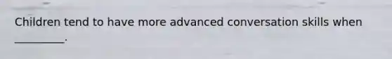 Children tend to have more advanced conversation skills when _________.