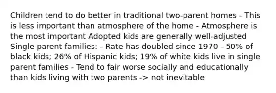 Children tend to do better in traditional two-parent homes - This is less important than atmosphere of the home - Atmosphere is the most important Adopted kids are generally well-adjusted Single parent families: - Rate has doubled since 1970 - 50% of black kids; 26% of Hispanic kids; 19% of white kids live in single parent families - Tend to fair worse socially and educationally than kids living with two parents -> not inevitable