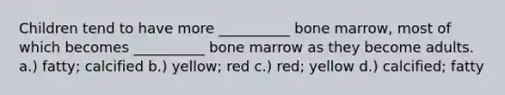 Children tend to have more __________ bone marrow, most of which becomes __________ bone marrow as they become adults. a.) fatty; calcified b.) yellow; red c.) red; yellow d.) calcified; fatty