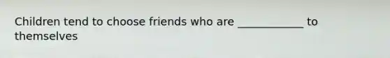 Children tend to choose friends who are ____________ to themselves