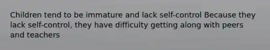 Children tend to be immature and lack self-control Because they lack self-control, they have difficulty getting along with peers and teachers