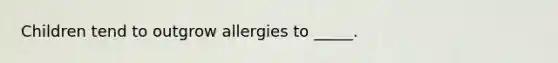 Children tend to outgrow allergies to _____.