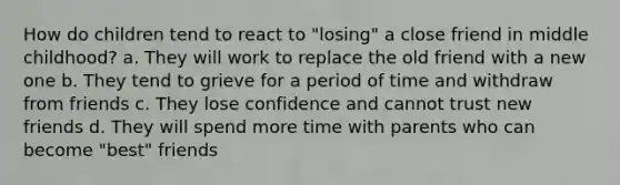 How do children tend to react to "losing" a close friend in middle childhood? a. They will work to replace the old friend with a new one b. They tend to grieve for a period of time and withdraw from friends c. They lose confidence and cannot trust new friends d. They will spend more time with parents who can become "best" friends