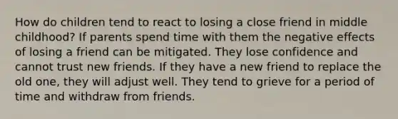 How do children tend to react to losing a close friend in middle childhood? If parents spend time with them the negative effects of losing a friend can be mitigated. They lose confidence and cannot trust new friends. If they have a new friend to replace the old one, they will adjust well. They tend to grieve for a period of time and withdraw from friends.