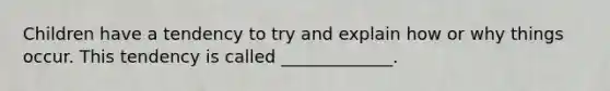 Children have a tendency to try and explain how or why things occur. This tendency is called _____________.