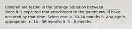 Children are tested in the Strange Situation between_________ since it is expected that attachment to the parent would have occurred by that time. Select one: a. 10-24 months b. Any age is appropriate. c. 14 - 36 months d. 3 - 8 months