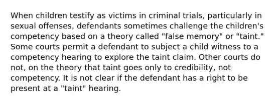 When children testify as victims in criminal trials, particularly in sexual offenses, defendants sometimes challenge the children's competency based on a theory called "false memory" or "taint." Some courts permit a defendant to subject a child witness to a competency hearing to explore the taint claim. Other courts do not, on the theory that taint goes only to credibility, not competency. It is not clear if the defendant has a right to be present at a "taint" hearing.