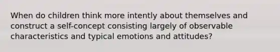 When do children think more intently about themselves and construct a self-concept consisting largely of observable characteristics and typical emotions and attitudes?