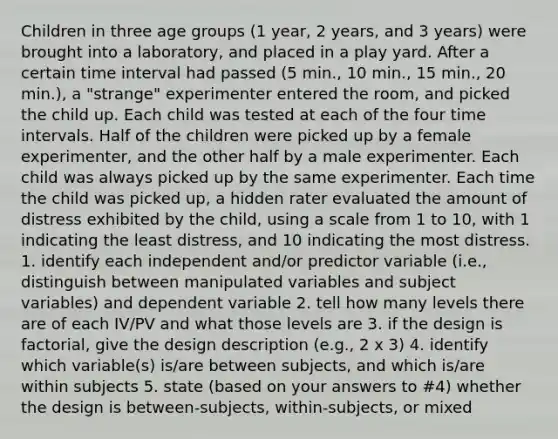 Children in three age groups (1 year, 2 years, and 3 years) were brought into a laboratory, and placed in a play yard. After a certain time interval had passed (5 min., 10 min., 15 min., 20 min.), a "strange" experimenter entered the room, and picked the child up. Each child was tested at each of the four time intervals. Half of the children were picked up by a female experimenter, and the other half by a male experimenter. Each child was always picked up by the same experimenter. Each time the child was picked up, a hidden rater evaluated the amount of distress exhibited by the child, using a scale from 1 to 10, with 1 indicating the least distress, and 10 indicating the most distress. 1. identify each independent and/or predictor variable (i.e., distinguish between manipulated variables and subject variables) and dependent variable 2. tell how many levels there are of each IV/PV and what those levels are 3. if the design is factorial, give the design description (e.g., 2 x 3) 4. identify which variable(s) is/are between subjects, and which is/are within subjects 5. state (based on your answers to #4) whether the design is between-subjects, within-subjects, or mixed