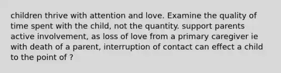 children thrive with attention and love. Examine the quality of time spent with the child, not the quantity. support parents active involvement, as loss of love from a primary caregiver ie with death of a parent, interruption of contact can effect a child to the point of ?