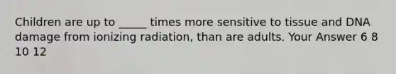 Children are up to _____ times more sensitive to tissue and DNA damage from ionizing radiation, than are adults. Your Answer 6 8 10 12
